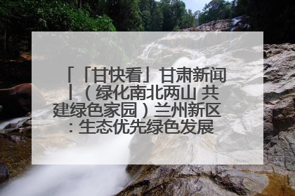 「甘快看」甘肃新闻丨（绿化南北两山 共建绿色家园）兰州新区：生态优先绿色发展 打造生态环保示范区