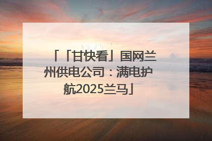 「甘快看」国网兰州供电公司：满电护航2025兰马