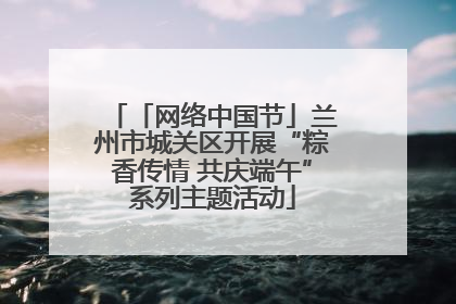 「网络中国节」兰州市城关区开展“粽香传情 共庆端午”系列主题活动