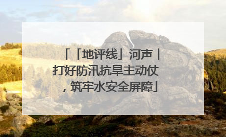 「地评线」河声丨打好防汛抗旱主动仗，筑牢水安全屏障