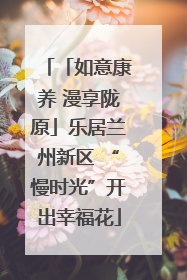 「如意康养 漫享陇原」乐居兰州新区 “慢时光”开出幸福花