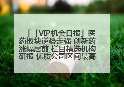 「VIP机会日报」医药板块逆势走强 创新药涨幅居前 栏目精选机构研报 优质公司区间最高涨34.9%