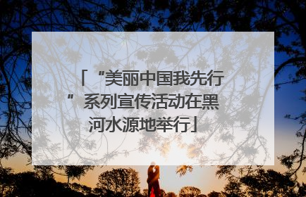 “美丽中国我先行”系列宣传活动在黑河水源地举行