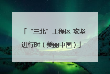 “三北”工程区 攻坚进行时（美丽中国）
