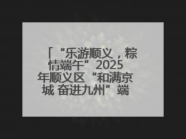 “乐游顺义，粽情端午”2025年顺义区“和满京城 奋进九州”端午主题活动启幕