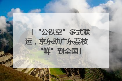 “公铁空”多式联运，京东助广东荔枝“鲜”到全国
