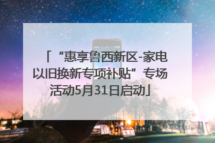 “惠享鲁西新区-家电以旧换新专项补贴”专场活动5月31日启动