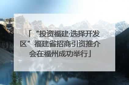 “投资福建·选择开发区”福建省招商引资推介会在福州成功举行