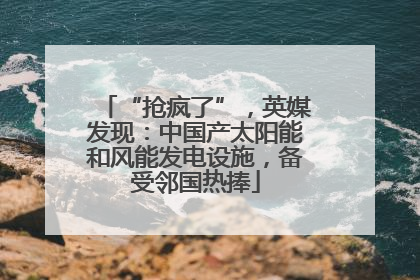 “抢疯了”，英媒发现：中国产太阳能和风能发电设施，备受邻国热捧