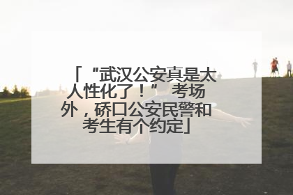 “武汉公安真是太人性化了！” 考场外，硚口公安民警和考生有个约定