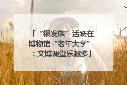 “银发族”活跃在博物馆“老年大学”：文博课堂乐趣多