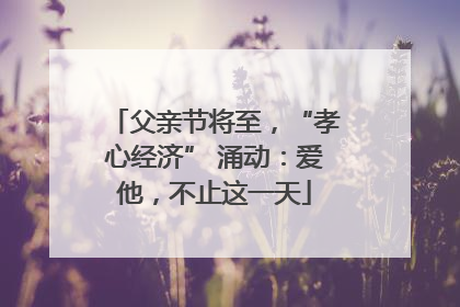 父亲节将至，“孝心经济” 涌动：爱他，不止这一天
