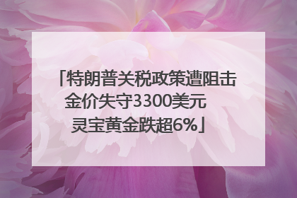 特朗普关税政策遭阻击金价失守3300美元 灵宝黄金跌超6%