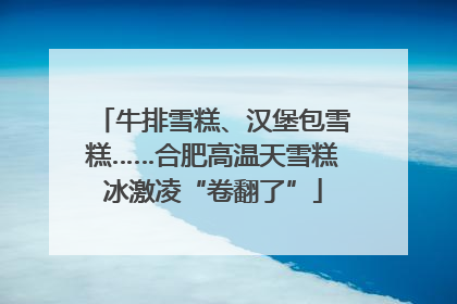 牛排雪糕、汉堡包雪糕……合肥高温天雪糕冰激凌“卷翻了”