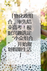 物化政组合，率先结束高考！根据兴趣选定“小众组合”，开始规划假期生活