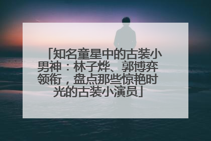 知名童星中的古装小男神：林子烨、郭博弈领衔，盘点那些惊艳时光的古装小演员