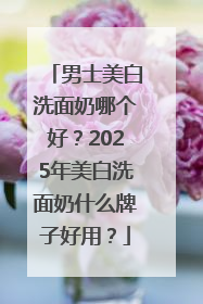男士美白洗面奶哪个好？2025年美白洗面奶什么牌子好用？