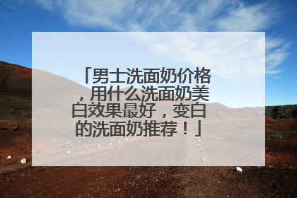 男士洗面奶价格，用什么洗面奶美白效果最好，变白的洗面奶推荐！