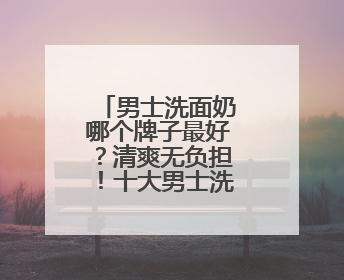 男士洗面奶哪个牌子最好？清爽无负担！十大男士洗面奶推荐