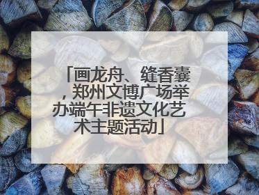 画龙舟、缝香囊，郑州文博广场举办端午非遗文化艺术主题活动