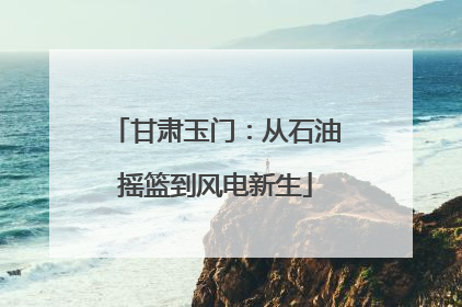 甘肃玉门：从石油摇篮到风电新生