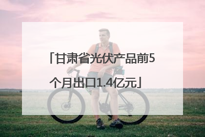 甘肃省光伏产品前5个月出口1.4亿元