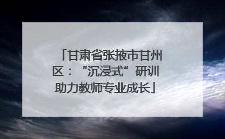 甘肃省张掖市甘州区：“沉浸式”研训助力教师专业成长