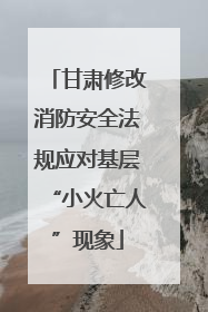 甘肃修改消防安全法规应对基层“小火亡人”现象