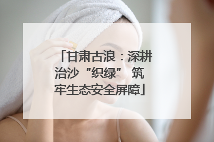 甘肃古浪：深耕治沙“织绿” 筑牢生态安全屏障
