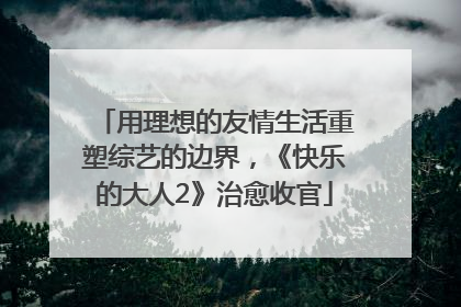 用理想的友情生活重塑综艺的边界，《快乐的大人2》治愈收官