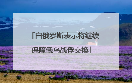 白俄罗斯表示将继续保障俄乌战俘交换