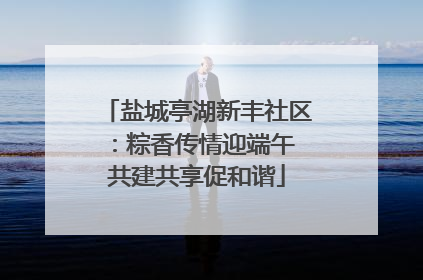 盐城亭湖新丰社区：粽香传情迎端午 共建共享促和谐