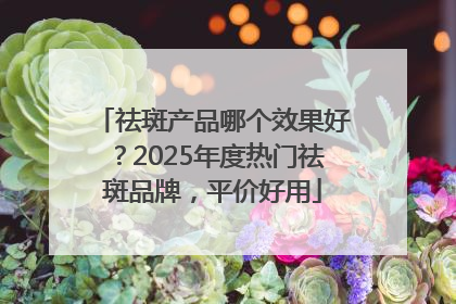 祛斑产品哪个效果好？2025年度热门祛斑品牌，平价好用