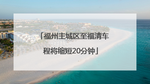 福州主城区至福清车程将缩短20分钟