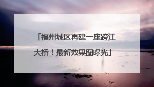 福州城区再建一座跨江大桥！最新效果图曝光