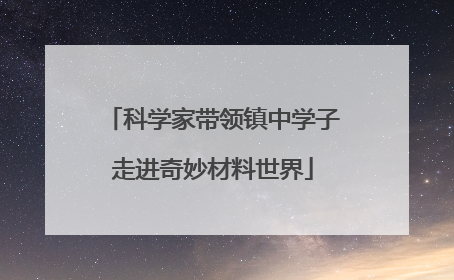 科学家带领镇中学子走进奇妙材料世界