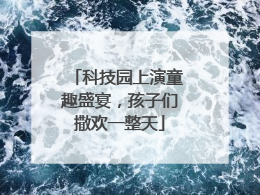 科技园上演童趣盛宴，孩子们撒欢一整天