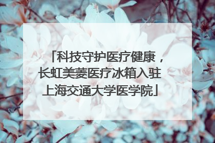 科技守护医疗健康，长虹美菱医疗冰箱入驻上海交通大学医学院