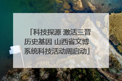 科技探源 激活三晋历史基因 山西省文博系统科技活动周启动