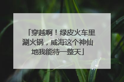 穿越啊！绿皮火车里涮火锅，威海这个神仙地我能待一整天