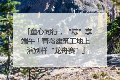 童心同行，“粽”享端午！青岛建筑工地上演别样“龙舟赛”