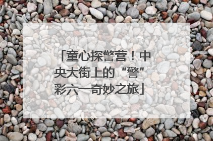 童心探警营！中央大街上的“警”彩六一奇妙之旅