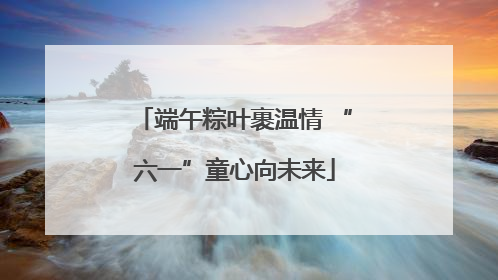 端午粽叶裹温情 “六一”童心向未来