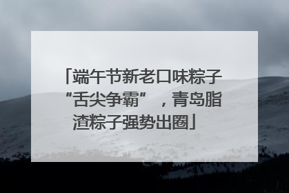 端午节新老口味粽子“舌尖争霸”，青岛脂渣粽子强势出圈