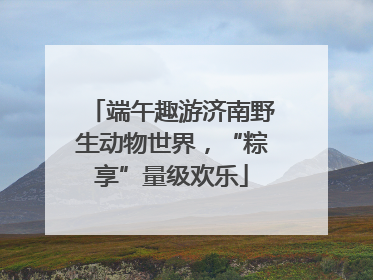 端午趣游济南野生动物世界，“粽享”量级欢乐