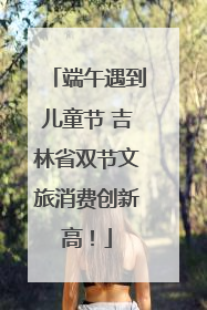 端午遇到儿童节 吉林省双节文旅消费创新高！