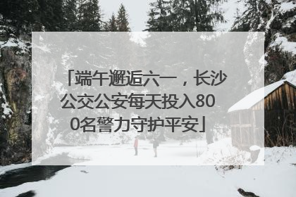 端午邂逅六一，长沙公交公安每天投入800名警力守护平安