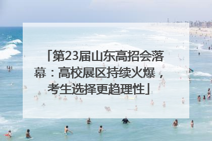 第23届山东高招会落幕：高校展区持续火爆，考生选择更趋理性
