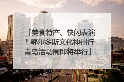 美食特产、快闪表演！鄂尔多斯文化神州行青岛活动周即将举行