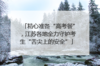 精心准备“高考餐”，江苏各地全力守护考生“舌尖上的安全”